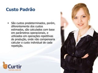 Custo Padrão
 São custos predeterminados, porém,
diferentemente dos custos
estimados, são calculados com base
em parâmetros operacionais, e
utilizados em operações repetitivas
de produção, onde não compensaria
calcular o custo individual de cada
repetição.
 