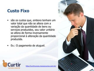  são os custos que, embora tenham um
valor total que não se altera com a
variação da quantidade de bens ou
serviços produzidos, seu valor unitário
se altera de forma inversamente
proporcional à alteração da quantidade
produzida.
 Ex.: O pagamento de aluguel.
Custo Fixo
http://curtircursos.nossoscursos.com.br/
 