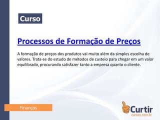 Processos de Formação de Preços
A formação de preços dos produtos vai muito além da simples escolha de
valores. Trata-se do estudo de métodos de custeio para chegar em um valor
equilibrado, procurando satisfazer tanto a empresa quanto o cliente.
Curso
Finanças
 