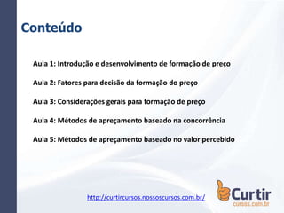 Conteúdo
Aula 1: Introdução e desenvolvimento de formação de preço
Aula 2: Fatores para decisão da formação do preço
Aula 3: Considerações gerais para formação de preço
Aula 4: Métodos de apreçamento baseado na concorrência
Aula 5: Métodos de apreçamento baseado no valor percebido
http://curtircursos.nossoscursos.com.br/
 