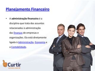 Planejamento Financeiro
• A administração financeira é a
disciplina que trata dos assuntos
relacionados à administração
das finanças de empresas e
organizações. Ela está diretamente
ligada à Administração, Economia e
a Contabilidade.
 