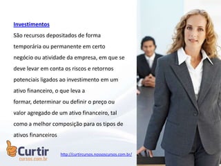 Investimentos
São recursos depositados de forma
temporária ou permanente em certo
negócio ou atividade da empresa, em que se
deve levar em conta os riscos e retornos
potenciais ligados ao investimento em um
ativo financeiro, o que leva a
formar, determinar ou definir o preço ou
valor agregado de um ativo financeiro, tal
como a melhor composição para os tipos de
ativos financeiros
http://curtircursos.nossoscursos.com.br/
 