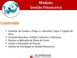 Módulo:
Gestão Financeira
 Controle de Contas a Pagar e a Receber, Caixa e Capital de
Giro;
 Controle Bancário, Crédito, Cadastro e Cobrança;
 Noções e Aplicação de Fluxo de Caixa;
 Custos e Formação de Preços;
 Análise de Estratégia na Gestão Financeira.
Conteúdo
 