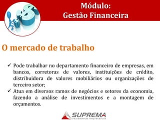 Módulo:
Gestão Financeira
 Pode trabalhar no departamento financeiro de empresas, em
bancos, corretoras de valores, instituições de crédito,
distribuidora de valores mobiliários ou organizações de
terceiro setor;
 Atua em diversos ramos de negócios e setores da economia,
fazendo a análise de investimentos e a montagem de
orçamentos.
O mercado de trabalho
 
