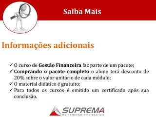  O curso de Gestão Financeira faz parte de um pacote;
 Comprando o pacote completo o aluno terá desconto de
20% sobre o valor unitário de cada módulo;
 O material didático é gratuito;
 Para todos os cursos é emitido um certificado após sua
conclusão.
Saiba Mais
Informações adicionais
 