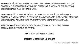 RECEITAS – SÃO AS ENTRADAS DE CAIXA OU PERSPECTIVAS DE ENTRADAS QUE
OCORREM NO DECORRER DA VIDA DAS EMPRESAS. DIVIDEM-SE EM: RECEITAS
OPERACIONAIS E NÃO OPERACIONAIS.
DESPESAS – SÃO TODAS AS SAÍDAS DE CAIXA OU INTENÇÃO DE SAÍDAS QUE
OCORREM NAS EMPRESAS, CUSTEANDO SUAS ATIVIDADES. PODEM SER: DESPESAS
OPERACIONAIS, ADMINISTRATIVA, COM VENDAS E NÃO OPERACIONAIS.
RESULTADO – É A DIFERENÇA ENTRE AS RECEITAS E AS DESPESAS EM UM
DETERMINADO PERÍODO DE TEMPO.
RECEITAS > DESPESAS = LUCRO
RECEITAS < DESPESAS = PREJUÍZO
Prof. Eliseu Fortolan │ CRC 1SP 296.980
 