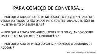 ― POR QUE A TAXA DE JUROS DE MERCADO E O PREÇO ESPERADO DE
VENDA DO PRODUTO SÃO DADOS IMPORTANTES PARA AS DECISÕES DE
INVESTIMENTO DAS EMPRESAS ?
― POR QUE A RENDA DOS AGRICULTORES SE ELEVA QUANDO OCORRE
UMA ESTIAGEM QUE REDUZ A PRODUÇÃO ?
― POR QUE A ALTA DE PREÇO DO CAFEZINHO REDUZ A DEMANDA DE
AÇÚCAR ?
PARA COMEÇO DE CONVERSA...
Prof. Eliseu Fortolan │ CRC 1SP 296.980
 