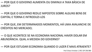 ― POR QUE O GOVERNO AUMENTA OU DIMINUI A TAXA BÁSICA DE
JUROS?
― POR QUE O GOVERNO REDUZ IMPOSTOS SOBRE ALGUNS BENS DE
CAPITAL E TORNA E INTRODUZI-LOS
― POR QUE, EM DETERMINADOS MOMENTOS, HÁ UMA AVALANCHE DE
CRÉDITOS NO MERCADO;
― O QUE ACONTECE SE NA ECONOMIA NACIONAL HAVER DOLAR EM
ABUNDÂNCIA. QUAL A MEDIDA DO GOVERNO?
― POR QUE ESTUDAR ECONOMIA QUANDO O LAZER É MAIS ATRAENTE?
Prof. Eliseu Fortolan │ CRC 1SP 296.980
 