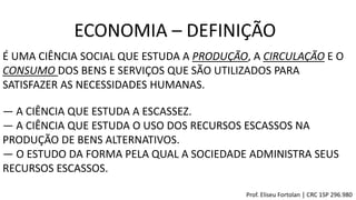 ― A CIÊNCIA QUE ESTUDA A ESCASSEZ.
― A CIÊNCIA QUE ESTUDA O USO DOS RECURSOS ESCASSOS NA
PRODUÇÃO DE BENS ALTERNATIVOS.
― O ESTUDO DA FORMA PELA QUAL A SOCIEDADE ADMINISTRA SEUS
RECURSOS ESCASSOS.
É UMA CIÊNCIA SOCIAL QUE ESTUDA A PRODUÇÃO, A CIRCULAÇÃO E O
CONSUMO DOS BENS E SERVIÇOS QUE SÃO UTILIZADOS PARA
SATISFAZER AS NECESSIDADES HUMANAS.
ECONOMIA – DEFINIÇÃO
Prof. Eliseu Fortolan │ CRC 1SP 296.980
 