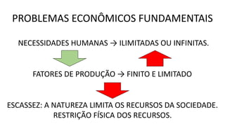 PROBLEMAS ECONÔMICOS FUNDAMENTAIS
NECESSIDADES HUMANAS → ILIMITADAS OU INFINITAS.
FATORES DE PRODUÇÃO → FINITO E LIMITADO
ESCASSEZ: A NATUREZA LIMITA OS RECURSOS DA SOCIEDADE.
RESTRIÇÃO FÍSICA DOS RECURSOS.
 