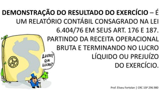 DEMONSTRAÇÃO DO RESULTADO DO EXERCÍCIO – É
UM RELATÓRIO CONTÁBIL CONSAGRADO NA LEI
6.404/76 EM SEUS ART. 176 E 187.
PARTINDO DA RECEITA OPERACIONAL
BRUTA E TERMINANDO NO LUCRO
LÍQUIDO OU PREJUÍZO
DO EXERCÍCIO.
Prof. Eliseu Fortolan │ CRC 1SP 296.980
 