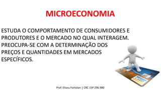 MICROECONOMIA
Prof. Eliseu Fortolan │ CRC 1SP 296.980
ESTUDA O COMPORTAMENTO DE CONSUMIDORES E
PRODUTORES E O MERCADO NO QUAL INTERAGEM.
PREOCUPA-SE COM A DETERMINAÇÃO DOS
PREÇOS E QUANTIDADES EM MERCADOS
ESPECÍFICOS.
 