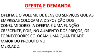 OFERTA E DEMANDA
OFERTA É O VOLUME DE BENS OU SERVIÇOS QUE AS
EMPRESAS COLOCAM A DISPOSIÇÃO DOS
CONSUMIDORES. A OFERTA É UMA FUNÇÃO
CRESCENTE, POIS, NO AUMENTO DOS PREÇOS, OS
FORNECEDORES COLOCAM UMA QUANTIDADE
MAIOR DO PRODUTO NO
MERCADO.
Prof. Eliseu Fortolan │ CRC 1SP 296.980
 