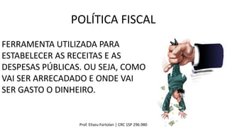 Prof. Eliseu Fortolan │ CRC 1SP 296.980
POLÍTICA FISCAL
FERRAMENTA UTILIZADA PARA
ESTABELECER AS RECEITAS E AS
DESPESAS PÚBLICAS. OU SEJA, COMO
VAI SER ARRECADADO E ONDE VAI
SER GASTO O DINHEIRO.
 