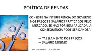 Prof. Eliseu Fortolan │ CRC 1SP 296.980
POLÍTICA DE RENDAS
CONSISTE NA INTERFERÊNCIA DO GOVERNO
NOS PREÇOS E SALÁRIOS PRATICADOS PELO
MERCADO. SE NÃO FOR BEM APLICADA, A
CONSEQUÊNCIA PODE SER DANOSA.
― TABELAMENTO DOS PREÇOS
― SALÁRIO MÍNIMO
 
