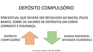 Prof. Eliseu Fortolan │ CRC 1SP 296.980
DEPÓSITO COMPULSÓRIO
PERCENTUAL QUE DEVERÁ SER RECOLHIDO AO BACEN, PELOS
BANCO, SOBRE OS VALORES DE DEPÓSITOS EM CONTA
CORRENTE E POUPANÇA.
DEPÓSITO
COMPULSÓRIO
MOEDA DISPONÍVEL
ATIVIDADE ECONÔMICA
 