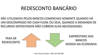 Prof. Eliseu Fortolan │ CRC 1SP 296.980
REDESCONTO BANCÁRIO
SÃO UTILIZADOS PELOS BANCOS COMERCIAIS SOMENTE QUANDO HÁ
UM DESCOMPASSO NO CASH FLOW, OU SEJA, QUANDO A DEMANDA DE
RECURSOS DEPOSITADOS NÃO COBREM SUAS NECESSIDADES.
TAXA DE
REDESCONTO
EMPRÉSTIMO AOS
BANCOS
MOEDA NA ECONOMIA
 