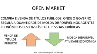 Prof. Eliseu Fortolan │ CRC 1SP 296.980
OPEN MARKET
COMPRA E VENDA DE TÍTULOS PÚBLICOS. ONDE O GOVERNO
REGULA A QUANTIDADE DE MOEDA DISPONÍVEL NOS AGENTES
ECONÔMICOS PESSOAS FÍSICAS E PESSOAS JURÍDICAS.
VENDA DE
TÍTULOS
PÚBLICOS
MOEDA DISPONÍVEL
ATIVIDADE ECONÔMICA
 