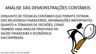 ANÁLISE DAS DEMONSTRAÇÕES CONTÁBEIS
CONJUNTO DE TÉCNICAS CONTÁBEIS QUE PERMITE EXTRAIR,
DOS RELATÓRIOS FINANCEIROS, INFORMAÇÕES IMPORTANTES
QUANTO A TOMADAS DE DECISÕES, COMO
TAMBÉM UMA ANÁLISE PROFUNDA DA
SAÚDE FINANCEIRA E ECONÔMICA
DAS EMPRESAS.
Prof. Eliseu Fortolan │ CRC 1SP 296.980
 