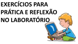 EXERCÍCIOS PARA
PRÁTICA E REFLEXÃO
NO LABORATÓRIO
 
