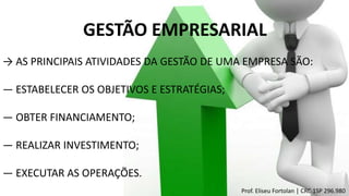 GESTÃO EMPRESARIAL
→ AS PRINCIPAIS ATIVIDADES DA GESTÃO DE UMA EMPRESA SÃO:
― ESTABELECER OS OBJETIVOS E ESTRATÉGIAS;
― OBTER FINANCIAMENTO;
― REALIZAR INVESTIMENTO;
― EXECUTAR AS OPERAÇÕES.
Prof. Eliseu Fortolan │ CRC 1SP 296.980
 