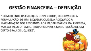 GESTÃO FINANCEIRA – DEFINIÇÃO
“ COMPREENDE OS ESFORÇOS DESPENDIDOS, OBJETIVANDO A
FORMULAÇÃO DE UM ESQUEMA QUE SEJA ADEQUADO À
MAXIMIZAÇÃO DOS RETORNOS AOS PROPRIETÁRIOS DA EMPRESA,
MAS AO MESMO TEMPO, PROPORCIONAR A MANUTENÇÃO DE UM
CERTO GRAU DE LIQUIDEZ”.
Prof. Eliseu Fortolan │ CRC 1SP 296.980
 