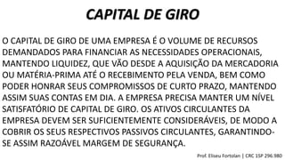 CAPITAL DE GIRO
O CAPITAL DE GIRO DE UMA EMPRESA É O VOLUME DE RECURSOS
DEMANDADOS PARA FINANCIAR AS NECESSIDADES OPERACIONAIS,
MANTENDO LIQUIDEZ, QUE VÃO DESDE A AQUISIÇÃO DA MERCADORIA
OU MATÉRIA-PRIMA ATÉ O RECEBIMENTO PELA VENDA, BEM COMO
PODER HONRAR SEUS COMPROMISSOS DE CURTO PRAZO, MANTENDO
ASSIM SUAS CONTAS EM DIA. A EMPRESA PRECISA MANTER UM NÍVEL
SATISFATÓRIO DE CAPITAL DE GIRO. OS ATIVOS CIRCULANTES DA
EMPRESA DEVEM SER SUFICIENTEMENTE CONSIDERÁVEIS, DE MODO A
COBRIR OS SEUS RESPECTIVOS PASSIVOS CIRCULANTES, GARANTINDO-
SE ASSIM RAZOÁVEL MARGEM DE SEGURANÇA.
Prof. Eliseu Fortolan │ CRC 1SP 296.980
 