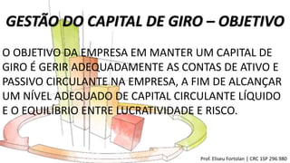 GESTÃO DO CAPITAL DE GIRO – OBJETIVO
O OBJETIVO DA EMPRESA EM MANTER UM CAPITAL DE
GIRO É GERIR ADEQUADAMENTE AS CONTAS DE ATIVO E
PASSIVO CIRCULANTE NA EMPRESA, A FIM DE ALCANÇAR
UM NÍVEL ADEQUADO DE CAPITAL CIRCULANTE LÍQUIDO
E O EQUILÍBRIO ENTRE LUCRATIVIDADE E RISCO.
Prof. Eliseu Fortolan │ CRC 1SP 296.980
 