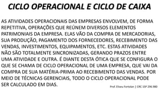 CICLO OPERACIONAL E CICLO DE CAIXA
AS ATIVIDADES OPERACIONAIS DAS EMPRESAS ENVOLVEM, DE FORMA
REPETITIVA, OPERAÇÕES QUE REÚNEM DIVERSOS ELEMENTOS
PATRIMONIAIS DA EMPRESA. ELAS VÃO DA COMPRA DE MERCADORIAS,
SUA PRODUÇÃO, PAGAMENTO DOS FORNECEDORES, RECEBIMENTO DAS
VENDAS, INVESTIMENTOS, EQUIPAMENTOS, ETC. ESTAS ATIVIDADES
NÃO SÃO TOTALMENTE SINCRONIZADAS, GERANDO PRAZOS ENTRE
UMA ATIVIDADE E OUTRA. É DIANTE DESTA ÓTICA QUE SE CONFIGURA O
QUE SE CHAMA DE CICLO OPERACIONAL DE UMA EMPRESA, QUE VAI DA
COMPRA DE SUA MATÉRIA-PRIMA AO RECEBIMENTO DAS VENDAS. POR
MEIO DE TÉCNICAS GERENCIAIS, TODO O CICLO OPERACIONAL PODE
SER CALCULADO EM DIAS. Prof. Eliseu Fortolan │ CRC 1SP 296.980
 