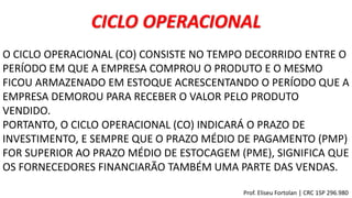 CICLO OPERACIONAL
O CICLO OPERACIONAL (CO) CONSISTE NO TEMPO DECORRIDO ENTRE O
PERÍODO EM QUE A EMPRESA COMPROU O PRODUTO E O MESMO
FICOU ARMAZENADO EM ESTOQUE ACRESCENTANDO O PERÍODO QUE A
EMPRESA DEMOROU PARA RECEBER O VALOR PELO PRODUTO
VENDIDO.
PORTANTO, O CICLO OPERACIONAL (CO) INDICARÁ O PRAZO DE
INVESTIMENTO, E SEMPRE QUE O PRAZO MÉDIO DE PAGAMENTO (PMP)
FOR SUPERIOR AO PRAZO MÉDIO DE ESTOCAGEM (PME), SIGNIFICA QUE
OS FORNECEDORES FINANCIARÃO TAMBÉM UMA PARTE DAS VENDAS.
Prof. Eliseu Fortolan │ CRC 1SP 296.980
 