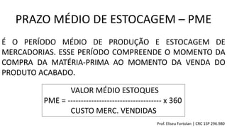 VALOR MÉDIO ESTOQUES
PME = ------------------------------------ x 360
CUSTO MERC. VENDIDAS
PRAZO MÉDIO DE ESTOCAGEM – PME
É O PERÍODO MÉDIO DE PRODUÇÃO E ESTOCAGEM DE
MERCADORIAS. ESSE PERÍODO COMPREENDE O MOMENTO DA
COMPRA DA MATÉRIA-PRIMA AO MOMENTO DA VENDA DO
PRODUTO ACABADO.
Prof. Eliseu Fortolan │ CRC 1SP 296.980
 