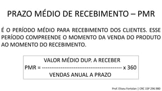 VALOR MÉDIO DUP. A RECEBER
PMR = ------------------------------------------- x 360
VENDAS ANUAL A PRAZO
PRAZO MÉDIO DE RECEBIMENTO – PMR
É O PERÍODO MÉDIO PARA RECEBIMENTO DOS CLIENTES. ESSE
PERÍODO COMPREENDE O MOMENTO DA VENDA DO PRODUTO
AO MOMENTO DO RECEBIMENTO.
Prof. Eliseu Fortolan │ CRC 1SP 296.980
 