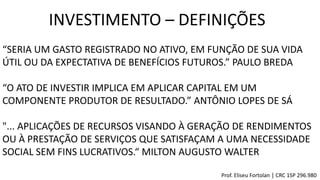 INVESTIMENTO – DEFINIÇÕES
“SERIA UM GASTO REGISTRADO NO ATIVO, EM FUNÇÃO DE SUA VIDA
ÚTIL OU DA EXPECTATIVA DE BENEFÍCIOS FUTUROS.” PAULO BREDA
“O ATO DE INVESTIR IMPLICA EM APLICAR CAPITAL EM UM
COMPONENTE PRODUTOR DE RESULTADO.” ANTÔNIO LOPES DE SÁ
"... APLICAÇÕES DE RECURSOS VISANDO À GERAÇÃO DE RENDIMENTOS
OU À PRESTAÇÃO DE SERVIÇOS QUE SATISFAÇAM A UMA NECESSIDADE
SOCIAL SEM FINS LUCRATIVOS.“ MILTON AUGUSTO WALTER
Prof. Eliseu Fortolan │ CRC 1SP 296.980
 