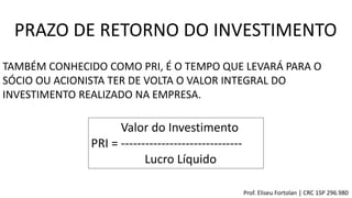PRAZO DE RETORNO DO INVESTIMENTO
TAMBÉM CONHECIDO COMO PRI, É O TEMPO QUE LEVARÁ PARA O
SÓCIO OU ACIONISTA TER DE VOLTA O VALOR INTEGRAL DO
INVESTIMENTO REALIZADO NA EMPRESA.
Valor do Investimento
PRI = ------------------------------
Lucro Líquido
Prof. Eliseu Fortolan │ CRC 1SP 296.980
 