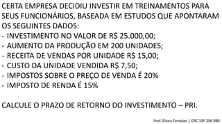 CERTA EMPRESA DECIDIU INVESTIR EM TREINAMENTOS PARA
SEUS FUNCIONÁRIOS, BASEADA EM ESTUDOS QUE APONTARAM
OS SEGUINTES DADOS:
- INVESTIMENTO NO VALOR DE R$ 25.000,00;
- AUMENTO DA PRODUÇÃO EM 200 UNIDADES;
- RECEITA DE VENDAS POR UNIDADE R$ 15,00;
- CUSTO DA UNIDADE VENDIDA R$ 7,50;
- IMPOSTOS SOBRE O PREÇO DE VENDA É 20%
- IMPOSTO DE RENDA É 15%
CALCULE O PRAZO DE RETORNO DO INVESTIMENTO – PRI.
Prof. Eliseu Fortolan │ CRC 1SP 296.980
 