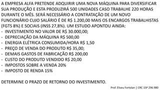 A EMPRESA ALFA PRETENDE ADQUIRIR UMA NOVA MÁQUINA PARA DIVERSIFICAR
SUA PRODUÇÃO E ESTA PRODUZIRÁ 500 UNIDADES CASO TRABALHE 220 HORAS
DURANTE O MÊS. SERÁ NECESSÁRIO A CONTRATAÇÃO DE UM NOVO
FUNCIONÁRIO CUJO SALÁRIO É DE R$ 1.200,00 MAIS OS ENCARGOS TRABALHISTAS
(FGTS 8%) E SOCIAIS (INSS 27,8%). UM ESTUDO APONTOU AINDA:
- INVESTIMENTO NO VALOR DE R$ 30.000,00;
- DEPRECIAÇÃO DA MÁQUINA R$ 500,00
- ENERGIA ELÉTRICA CONSUMIDA/HORA R$ 1,50
- PREÇO DE VENDA DO PRODUTO R$ 35,00;
- DEMAIS GASTOS DE FABRICAÇÃO R$ 200,00
- CUSTO DO PRODUTO VENDIDO R$ 20,00
- IMPOSTOS SOBRE A VENDA 20%
- IMPOSTO DE RENDA 15%
DETERMINE O PRAZO DE RETORNO DO INVESTIMENTO.
Prof. Eliseu Fortolan │ CRC 1SP 296.980
 