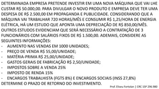 DETERMINADA EMPRESA PRETENDE INVESTIR EM UMA NOVA MÁQUINA QUE VAI LHE
CUSTAR R$ 50.000,00. PARA DIVULGAR O NOVO PRODUTO E EMPRESA DEVE TER UMA
DESPESA DE R$ 2.500,00 EM PROPAGANDA E PUBLICIDADE. CONSIDERANDO QUE A
MÁQUINA VAI TRABALHAR 720 HORAS/MÊS E CONSUMIR R$ 1,25/HORA DE ENERGIA
ELÉTRICA, HÁ UM ESTUDO QUE APONTA UMA DEPRECIAÇÃO DE R$ 850,00/MÊS.
OUTROS ESTUDOS EVIDENCIAM QUE SERÁ NECESSÁRIO A CONTRATAÇÃO DE 3
FUNCIONÁRIOS COM SALÁRIOS FIXOS DE R$ 1.500,00. ADEMAIS, CONSIDERE AS
SEGUINTES INFORMAÇÕES:
- AUMENTO NAS VENDAS EM 1000 UNIDADES;
- PREÇO DE VENDA R$ 55,00/UNIDADE;
- MATÉRIA-PRIMA R$ 25,00/UNIDADE;
- GASTOS GERAIS DE FABRICAÇÃO R$ 2,50/UNIDADE;
- IMPOSTOS SOBRE A VENDA 25%
- IMPOSTO DE RENDA 15%
- ENCARGOS TRABALHISTA (FGTS 8%) E ENCARGOS SOCIAIS (INSS 27,8%)
DETERMINE O PRAZO DE RETORNO DO INVESTIMENTO.
Prof. Eliseu Fortolan │ CRC 1SP 296.980
 