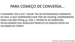 PARA COMEÇO DE CONVERSA...
O DINHEIRO TEM O SEU “VALOR” EM UM DETERMINADO MOMENTO.
OU SEJA, O QUE COMPRAMOS HOJE POR UM VALOR X, COMPRAREMOS
DAQUI UM ANO POR X + 1. ESSE 1, REFERE-SE AO ACRÉSCIMO
INFLACIONÁRIO QUE QUALQUER PRODUTO OU SERVIÇO SOFRE NO
DECORRER DO TEMPO.
Prof. Eliseu Fortolan │ CRC 1SP 296.980
 