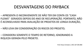 DESVANTAGENS DO PAYBACK
− APRESENTA O INCONVENIENTE DE NÃO TER EM CONTA OS “CASH
FLOWS” GERADOS DEPOIS DO ANO DE RECUPERAÇÃO. PORTANTO, NÃO
É ACONSELHADO PARA AVALIAÇÃO DE PROJETOS DE LONGA DURAÇÃO,
− NÃO LEVA EM CONSIDERAÇÃO OS RISCOS DO PROJETO;
− CONSIDERA SOMENTE O TEMPO DE RETORNO, IGNORANDO A
RIQUEZA GERADA PELO PROJETO.
Prof. Eliseu Fortolan │ CRC 1SP 296.980
 