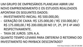 UM GRUPO DE EMPRESÁRIOS PLANEJAM ABRIR UM
NOVO EMPREENDIMENTO E OS ESTUDOS REALIZADOS
APONTAM OS SEGUINTES DADOS:
- INVESTIMENTO INICIAL: R$ 500.000,00;
- GERAÇÃO DE CAIXA: R$ 125.000,00 / R$ 150.000,00 /
R$ 175.000,00 / R$ 200.000,00 NO 1º, 2º, 3º E 4ª ANO
RESPECTIVAMENTE.
- TAXA DE JUROS: 10% A.A.
QUANTO TEMPO LEVARÁ PARA OBTEREM O RETORNO DO
INVESTIMENTO NO PAYBACK DESCONTADO?
Prof. Eliseu Fortolan │ CRC 1SP 296.980
 
