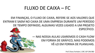 FLUXO DE CAIXA – FC
EM FINANÇAS, O FLUXO DE CAIXA, REFERE-SE AOS VALORES QUE
ENTRAM E SAEM NO CAIXA DE UMA EMPRESA DURANTE UM PERÍODO
DE TEMPO DEFINIDO, ALGUMAS VEZES LIGADO A UM PROJETO
ESPECÍFICO.
― NAS NOSSA AULAS USAREMOS O CASH FLOW
EM FORMA DE GRÁFICO, MAS PODEMOS
VÊ-LO EM FORMA DE PLANILHAS.
Prof. Eliseu Fortolan │ CRC 1SP 296.980
 