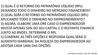 1) QUAL É O RETORNO DO PATRIMÔNIO LÍQUIDO (RPL)
DEIXANDO TODO O DINHEIRO NO MERCADO FINANCEIROS?
2) QUAL SERÁ O RETORNO DO PATRIMÔNIO LÍQUIDO (RPL)
APLICANDO TODO O DINHEIRO NO EMPREENDIMENTO?
3) AGORA, ELABORE UMA DRE CASO O EMPREENDEDOR
INVISTA APENAS 50% DO SEU CAPITAL E O RESTANTE FINANCIE
JUNTO AO BNDES. DETERMINE O RPL.
5) COMPARE AS TRÊS OPÇÕES E RESPONDA QUAL SERÁ O
AUMENTO MARGINAL DA RIQUEZA DO EMPREENDEDOR AO
ADOTAR CADA UMA DAS OPÇÕES.
Prof. Eliseu Fortolan │ CRC 1SP 296.980
 