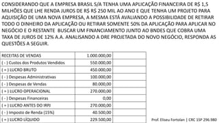 CONSIDERANDO QUE A EMPRESA BRASIL S/A TENHA UMA APLICAÇÃO FINANCEIRA DE R$ 1,5
MILHÕES QUE LHE RENDA JUROS DE R$ R$ 250 MIL AO ANO E QUE TENHA UM PROJETO PARA
AQUISIÇÃO DE UMA NOVA EMPRESA, A MESMA ESTÁ AVALIANDO A POSSIBILIDADE DE RETIRAR
TODO O DINHEIRO DA APLICAÇÃO OU RETIRAR SOMENTE 50% DA APLICAÇÃO PARA APLICAR NO
NEGÓCIO E O RESTANTE BUSCAR UM FINANCIAMENTO JUNTO AO BNDES QUE COBRA UMA
TAXA DE JUROS DE 12% A.A. ANALISANDO A DRE PROJETADA DO NOVO NEGÓCIO, RESPONDA AS
QUESTÕES A SEGUIR.
RECEITAS DE VENDAS 1.000.000,00
( - ) Custos dos Produtos Vendidos 550.000,00
( = ) LUCRO BRUTO 450.000,00
( - ) Despesas Administrativas 100.000,00
( - ) Despesas de Vendas 80.000,00
( = ) LUCRO OPERACIONAL 270.000,00
( - ) Despesas Financeiras 0,00
( = ) LUCRO ANTES DO IRPJ 270.000,00
( - ) Imposto de Renda (15%) 40.500,00
( = ) LUCRO LÍQUIDO 229.500,00 Prof. Eliseu Fortolan │ CRC 1SP 296.980
 