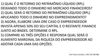1) QUAL É O RETORNO DO PATRIMÔNIO LÍQUIDO (RPL)
DEIXANDO TODO O DINHEIRO NO MERCADO FINANCEIROS?
2) QUAL SERÁ O RETORNO DO PATRIMÔNIO LÍQUIDO (RPL)
APLICANDO TODO O DINHEIRO NO EMPREENDIMENTO?
3) AGORA, ELABORE UMA DRE CASO O EMPREENDEDOR
INVISTA APENAS 50% DO SEU CAPITAL E O RESTANTE FINANCIE
JUNTO AO BNDES. DETERMINE O RPL.
5) COMPARE AS TRÊS OPÇÕES E RESPONDA QUAL SERÁ O
AUMENTO MARGINAL DA RIQUEZA DO EMPREENDEDOR AO
ADOTAR CADA UMA DAS OPÇÕES.
Prof. Eliseu Fortolan │ CRC 1SP 296.980
 