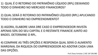 1) QUAL É O RETORNO DO PATRIMÔNIO LÍQUIDO (RPL) DEIXANDO
TODO O DINHEIRO NO MERCADO FINANCEIROS?
2) QUAL SERÁ O RETORNO DO PATRIMÔNIO LÍQUIDO (RPL) APLICANDO
TODO O DINHEIRO NO EMPREENDIMENTO?
3) AGORA, ELABORE UMA DRE CASO O EMPREENDEDOR INVISTA
APENAS 50% DO SEU CAPITAL E O RESTANTE FINANCIE JUNTO AO
BNDES. DETERMINE O RPL.
4) COMPARE AS TRÊS OPÇÕES E RESPONDA QUAL SERÁ O AUMENTO
MARGINAL DA RIQUEZA DO EMPREENDEDOR AO ADOTAR CADA UMA
DAS OPÇÕES.
Prof. Eliseu Fortolan │ CRC 1SP 296.980
 