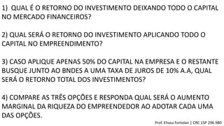 1) QUAL É O RETORNO DO INVESTIMENTO DEIXANDO TODO O CAPITAL
NO MERCADO FINANCEIROS?
2) QUAL SERÁ O RETORNO DO INVESTIMENTO APLICANDO TODO O
CAPITAL NO EMPREENDIMENTO?
3) CASO APLIQUE APENAS 50% DO CAPITAL NA EMPRESA E O RESTANTE
BUSQUE JUNTO AO BNDES A UMA TAXA DE JUROS DE 10% A.A, QUAL
SERÁ O RETORNO TOTAL DOS INVESTIMENTOS?
4) COMPARE AS TRÊS OPÇÕES E RESPONDA QUAL SERÁ O AUMENTO
MARGINAL DA RIQUEZA DO EMPREENDEDOR AO ADOTAR CADA UMA
DAS OPÇÕES.
Prof. Eliseu Fortolan │ CRC 1SP 296.980
 