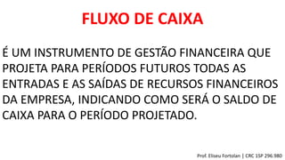 FLUXO DE CAIXA
É UM INSTRUMENTO DE GESTÃO FINANCEIRA QUE
PROJETA PARA PERÍODOS FUTUROS TODAS AS
ENTRADAS E AS SAÍDAS DE RECURSOS FINANCEIROS
DA EMPRESA, INDICANDO COMO SERÁ O SALDO DE
CAIXA PARA O PERÍODO PROJETADO.
Prof. Eliseu Fortolan │ CRC 1SP 296.980
 
