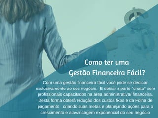 Como ter uma
Gestão Financeira Fácil?
Com uma gestão financeira fácil você pode se dedicar
exclusivamente ao seu negócio, E deixar a parte "chata" com
profissionais capacitados na área administrativa/ financeira.
Desta forma obterá redução dos custos fixos e da Folha de
pagamento, criando suas metas e planejando ações para o
crescimento e alavancagem exponencial do seu negócio
 