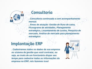 Implantação ERP
Consultoria
. Cadastramos todos os dados da sua empresa
no sistema de gestão que você contratar, ou
seja, ao invés de um funcionário dispor seu
tempo para cadastrar todas as informações da
empresa no ERP, nós fazemos isso!
. Consultoria continuada e com acompanhamento
mensal.
. Áreas de atuação: Gestão de fluxo de caixa,
Fluxograma de atividades, Planejamento
estratégico, Levantamento de custos, Pesquisa de
mercado, Análise de mercado para planejamento
estratégico.
 