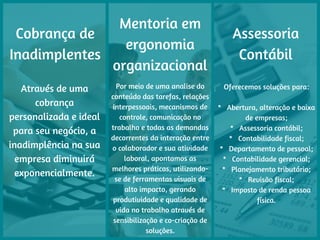 Cobrança de
Inadimplentes
Através de uma
cobrança
personalizada e ideal
para seu negócio, a
inadimplência na sua
empresa diminuirá
exponencialmente.
Mentoria em
ergonomia
organizacional
Por meio de uma analise do
conteúdo das tarefas, relações
interpessoais, mecanismos de
controle, comunicação no
trabalho e todas as demandas
decorrentes da interação entre
o colaborador e sua atividade
laboral, apontamos as
melhores práticas, utilizando-
se de ferramentas visuais de
alto impacto, gerando
produtividade e qualidade de
vida no trabalho através de
sensibilização e co-criação de
soluções.
Assessoria
Contábil
Oferecemos soluções para:
*   Abertura, alteração e baixa
de empresas;
*   Assessoria contábil;
*   Contabilidade fiscal;
*   Departamento de pessoal;
*   Contabilidade gerencial;
*   Planejamento tributário;
*   Revisão fiscal;
*   Imposto de renda pessoa
física.
 